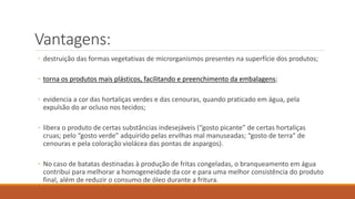 Vantagens:
◦ destruição das formas vegetativas de microrganismos presentes na superfície dos produtos;
◦ torna os produtos mais plásticos, facilitando e preenchimento da embalagens;
◦ evidencia a cor das hortaliças verdes e das cenouras, quando praticado em água, pela
expulsão do ar ocluso nos tecidos;
◦ libera o produto de certas substâncias indesejáveis (“gosto picante” de certas hortaliças
cruas; pelo “gosto verde” adquirido pelas ervilhas mal manuseadas; “gosto de terra” de
cenouras e pela coloração violácea das pontas de aspargos).
◦ No caso de batatas destinadas à produção de fritas congeladas, o branqueamento em água
contribui para melhorar a homogeneidade da cor e para uma melhor consistência do produto
final, além de reduzir o consumo de óleo durante a fritura.
 