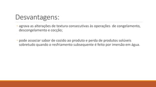 Desvantagens:
◦ agrava as alterações de textura consecutivas às operações de congelamento,
descongelamento e cocção;
◦ pode associar sabor de cozido ao produto e perda de produtos solúveis
sobretudo quando o resfriamento subsequente é feito por imersão em água.
 