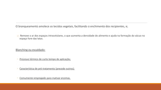 O branqueamento amolece os tecidos vegetais, facilitando o enchimento dos recipientes, e;
o Remove o ar dos espaços intracelulares, o que aumenta a densidade do alimento e ajuda na formação do vácuo no
espaço livre das latas.
Blanching ou escaldado:
◦ Processo térmico de curto tempo de aplicação;
◦ Característica de pré-tratamento (precede outros);
◦ Comumente empregado para inativar enzimas.
 