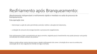 Resfriamento após Branqueamento:
Absolutamente indispensável o resfriamento rápido e imediato na saída do processo de
branqueamento.
Esta operação visa:
◦ interromper a ação do calor permitindo controlar melhor a duração do tratamento,
◦ a redução do consumo de energia durante o processo de congelamento.
Este resfriamento é feito normalmente em água corrente, exigindo pouco investimento mas pode provocar uma perda
considerável de sólidos solúveis do produto.
Pode-se ainda utilizar outras técnicas para o rápido resfriamento tais como: circulação de ar seco ou ainda uma
associação de ar seco seguida de imersão em água resfriada.
 