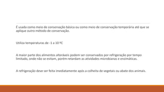 É usada como meio de conservação básica ou como meio de conservação temporária até que se
aplique outro método de conservação.
Utiliza temperaturas de -1 a 10 ºC
A maior parte dos alimentos alteráveis podem ser conservados por refrigeração por tempo
limitado, onde não se evitam, porém retardam as atividades microbianas e enzimáticas.
A refrigeração deve ser feita imediatamente após a colheita de vegetais ou abate dos animais.
 