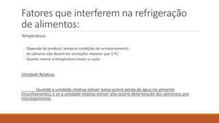 Fatores que interferem na refrigeração
de alimentos:
Temperatura:
◦ Depende do produto, tempo e condições de armazenamento.
◦ As câmaras não devem ter oscilações maiores que 1 ºC.
◦ Quanto menor a temperatura maior o custo.
Umidade Relativa:
Quando a umidade relativa estiver baixa ocorre perda de água no alimento
(murchamento); e se a umidade relativa estiver alta ocorre deterioração dos alimentos por
microrganismos.
 