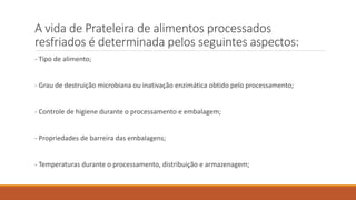 A vida de Prateleira de alimentos processados
resfriados é determinada pelos seguintes aspectos:
- Tipo de alimento;
- Grau de destruição microbiana ou inativação enzimática obtido pelo processamento;
- Controle de higiene durante o processamento e embalagem;
- Propriedades de barreira das embalagens;
- Temperaturas durante o processamento, distribuição e armazenagem;
 