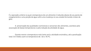 É a operação unitária na qual a temperatura de um alimento é reduzida abaixo do seu ponto de
congelamento e uma porção da água sofre uma mudança no seu estado formando cristais de
gelo.
A preservação das qualidades nutricionais e sensoriais dos alimentos, acontece pela
associação de baixas temperaturas e pela redução da atividade de água.
Quanto menor a temperatura mais lenta será a atividade enzimática, até a paralisação
total. Em média usam-se temperatura de -10 a -45 ºC.
 