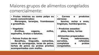 Maiores grupos de alimentos congelados
comercialmente:
- Frutas inteiras ou como polpa ou
sucos concentrados:
Morangos, laranjas, framboesas
e groselhas.
- Vegetais:
Ervilhas, vagens, milho,
espinafre, brotos e batatas.
- Peixes frutos do mar:
Bacalhau, linguado, camarões,
carne de caranguejo, iscas de peixe,
tortas de peixe ou pratos prontos
acompanhados com molho.
- Carnes e produtos
cárneos:
bovina, suína e aves,
lingüiças, hambúrgueres.
- Produtos assados:
pães, bolos, tortas
-Alimentos preparados:
Pizzas, sobremesas,
sorvetes, refeições
completas e pratos
congelados.
 