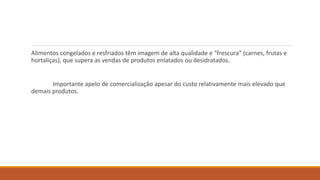 Alimentos congelados e resfriados têm imagem de alta qualidade e “frescura” (carnes, frutas e
hortaliças), que supera as vendas de produtos enlatados ou desidratados.
Importante apelo de comercialização apesar do custo relativamente mais elevado que
demais produtos.
 