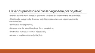 Os vários processos de conservação têm por objetivo:
- Manter durante maior tempo as qualidades sanitárias e o valor nutritivo dos alimentos;
- Modificação ou supressão de um ou mais fatores essenciais para o desenvolvimento
microbiano, ou;
- Eliminar os microrganismos;
- Deter ou retardar a proliferação de floras patogênicas;
- Destruir ou inativas as enzimas indesejáveis;
- Atrasar as reações químicas (oxidações).
 