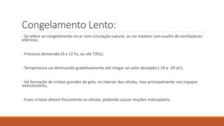 Congelamento Lento:
- Se refere ao congelamento no ar com circulação natural, ou no máximo com auxílio de ventiladores
elétricos;
- Processo demorado (3 a 12 hs, ou até 72hs);
- Temperatura vai diminuindo gradativamente até chegar ao valor desejado (-10 a -29 oC);
- Há formação de cristais grandes de gelo, no interior das células, mas principalmente nos espaços
intercelulares;
- Esses cristais afetam fisicamente as células, podendo causar reações indesejáveis;
 