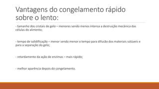 Vantagens do congelamento rápido
sobre o lento:
- tamanho dos cristais de gelo – menores sendo menos intensa a destruição mecânica das
células do alimento;
- tempo de solidificação – menor sendo menor o tempo para difusão dos materiais solúveis e
para a separação do gelo;
- retardamento da ação de enzimas – mais rápido;
- melhor aparência depois do congelamento.
 