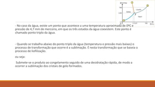 - No caso da água, existe um ponto que acontece a uma temperatura aproximada de 0ºC e
pressão de 4,7 mm de mercúrio, em que os três estados da água coexistem. Este ponto é
chamado ponto triplo da água.
- Quando se trabalha abaixo do ponto triplo da água (temperatura e pressão mais baixas) o
processo de transformação que ocorre é a sublimação. É nesta transformação que se baseia o
processo de liofilização.
ou seja:
Submete-se o produto ao congelamento seguido de uma desidratação rápida, de modo a
ocorrer a sublimação dos cristais de gelo formados.
 