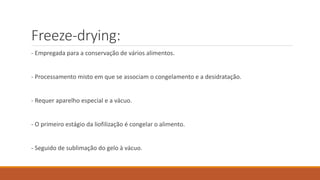 Freeze-drying:
- Empregada para a conservação de vários alimentos.
- Processamento misto em que se associam o congelamento e a desidratação.
- Requer aparelho especial e a vácuo.
- O primeiro estágio da liofilização é congelar o alimento.
- Seguido de sublimação do gelo à vácuo.
 