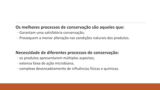Os melhores processos de conservação são aqueles que:
◦ Garantam uma satisfatória conservação;
◦ Provoquem a menor alteração nas condições naturais dos produtos.
Necessidade de diferentes processos de conservação:
◦ os produtos apresentarem múltiplos aspectos;
◦ extensa faixa de ação microbiana;
◦ complexo desencadeamento de influências físicas e químicas.
 