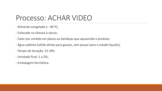 Processo: ACHAR VIDEO
- Alimento congelado a - 40 ºC;
- Colocado na câmara a vácuo;
- Calor por contato em placas ou bandejas que aquecerão o produto;
- Água sublima (sólido direto para gasoso, sem passar para o estado líquido);
- Tempo de duração: 15-30h;
- Umidade final: 1 a 2%;
- Embalagem hermética.
 