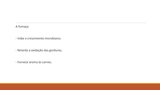 A fumaça:
- Inibe o crescimento microbiano;
- Retarda a oxidação das gorduras;
- Fornece aroma às carnes.
 
