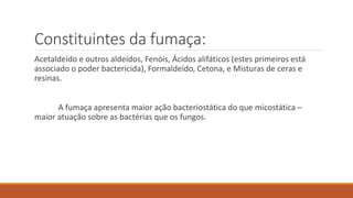 Constituintes da fumaça:
Acetaldeído e outros aldeídos, Fenóis, Ácidos alifáticos (estes primeiros está
associado o poder bactericida), Formaldeído, Cetona, e Misturas de ceras e
resinas.
A fumaça apresenta maior ação bacteriostática do que micostática –
maior atuação sobre as bactérias que os fungos.
 
