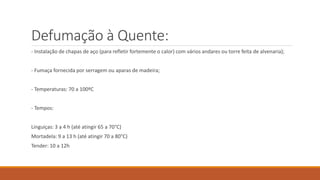 Defumação à Quente:
- Instalação de chapas de aço (para refletir fortemente o calor) com vários andares ou torre feita de alvenaria);
- Fumaça fornecida por serragem ou aparas de madeira;
- Temperaturas: 70 a 100ºC
- Tempos:
Linguiças: 3 a 4 h (até atingir 65 a 70°C)
Mortadela: 9 a 13 h (até atingir 70 a 80°C)
Tender: 10 a 12h
 