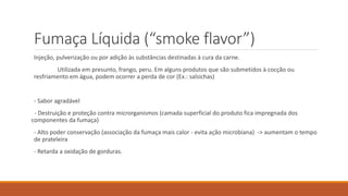 Fumaça Líquida (“smoke flavor”)
Injeção, pulverização ou por adição às substâncias destinadas à cura da carne.
Utilizada em presunto, frango, peru. Em alguns produtos que são submetidos à cocção ou
resfriamento em água, podem ocorrer a perda de cor (Ex.: salsichas)
- Sabor agradável
- Destruição e proteção contra microrganismos (camada superficial do produto fica impregnada dos
componentes da fumaça)
- Alto poder conservação (associação da fumaça mais calor - evita ação microbiana) -> aumentam o tempo
de prateleira
- Retarda a oxidação de gorduras.
 