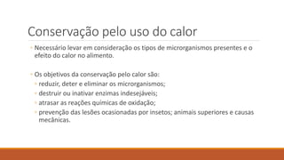 Conservação pelo uso do calor
◦ Necessário levar em consideração os tipos de microrganismos presentes e o
efeito do calor no alimento.
◦ Os objetivos da conservação pelo calor são:
◦ reduzir, deter e eliminar os microrganismos;
◦ destruir ou inativar enzimas indesejáveis;
◦ atrasar as reações químicas de oxidação;
◦ prevenção das lesões ocasionadas por insetos; animais superiores e causas
mecânicas.
 