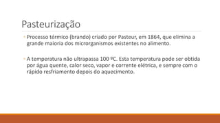 Pasteurização
◦ Processo térmico (brando) criado por Pasteur, em 1864, que elimina a
grande maioria dos microrganismos existentes no alimento.
◦ A temperatura não ultrapassa 100 ºC. Esta temperatura pode ser obtida
por água quente, calor seco, vapor e corrente elétrica, e sempre com o
rápido resfriamento depois do aquecimento.
 