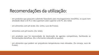 Recomendações da utilização:
◦ em produtos que possuem substrato favoráveis para microrganismos mesófilos, os quais tem
atividade ideal à 35 ºC e não suportam calor superior a 65 ºC. (Ex: leite)
◦ em alimentos com pH ácido. (Ex: vinho, suco de frutas);
◦ alimentos com pH neutro. (Ex: leite);
◦ em produtos que há necessidade de destruição de agentes competitivos, facilitando as
fermentações benéficas. (Ex: o fermento colocado no queijo);
◦ em alimentos que podem ser prejudiciais temperaturas mais elevadas. (Ex cerveja, suco de
frutas).
 