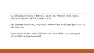 ◦ Maioria dos alimentos -> deteriorar-se. Por que? Fatores como origem,
composição química e física, entre outros.
◦ No decorrer dos séculos, sempre existiram técnicas empíricas de preservação
de alimentos.
◦ Parte destas técnicas ainda é utilizada nos dias de hoje como a secagem,
defumação e o emprego do sal.
 