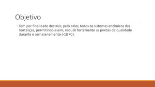 Objetivo
◦ Tem por finalidade destruir, pelo calor, todos os sistemas enzímicos das
hortaliças, permitindo assim, reduzir fortemente as perdas de qualidade
durante o armazenamento (-18 ºC).
 