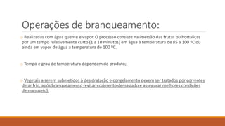 Operações de branqueamento:
o Realizadas com água quente e vapor. O processo consiste na imersão das frutas ou hortaliças
por um tempo relativamente curto (1 a 10 minutos) em água à temperatura de 85 a 100 ºC ou
ainda em vapor de água a temperatura de 100 ºC.
o Tempo e grau de temperatura dependem do produto;
o Vegetais a serem submetidos à desidratação e congelamento devem ser tratados por correntes
de ar frio, após branqueamento (evitar cozimento demasiado e assegurar melhores condições
de manuseio).
 
