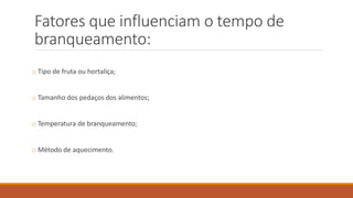 Fatores que influenciam o tempo de
branqueamento:
o Tipo de fruta ou hortaliça;
o Tamanho dos pedaços dos alimentos;
o Temperatura de branqueamento;
o Método de aquecimento.
 