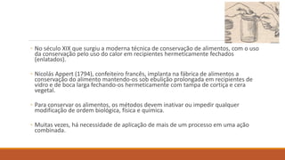 ◦ No século XIX que surgiu a moderna técnica de conservação de alimentos, com o uso
da conservação pelo uso do calor em recipientes hermeticamente fechados
(enlatados).
◦ Nicolás Appert (1794), confeiteiro francês, implanta na fábrica de alimentos a
conservação do alimento mantendo-os sob ebulição prolongada em recipientes de
vidro e de boca larga fechando-os hermeticamente com tampa de cortiça e cera
vegetal.
◦ Para conservar os alimentos, os métodos devem inativar ou impedir qualquer
modificação de ordem biológica, física e química.
◦ Muitas vezes, há necessidade de aplicação de mais de um processo em uma ação
combinada.
 