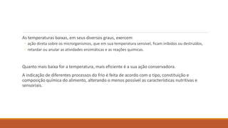 As temperaturas baixas, em seus diversos graus, exercem
◦ ação direta sobre os microrganismos, que em sua temperatura sensível, ficam inibidos ou destruídos,
◦ retardar ou anular as atividades enzimáticas e as reações químicas.
Quanto mais baixa for a temperatura, mais eficiente é a sua ação conservadora.
A indicação de diferentes processos do frio é feita de acordo com o tipo, constituição e
composição química do alimento, alterando o menos possível as características nutritivas e
sensoriais.
 