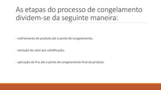 As etapas do processo de congelamento
dividem-se da seguinte maneira:
- resfriamento do produto até o ponto de congelamento;
- extração de calor por solidificação;
- aplicação do frio até o ponto de congelamento final do produto.
 