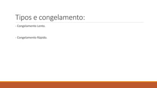 Tipos e congelamento:
- Congelamento Lento.
- Congelamento Rápido.
 