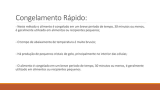 Congelamento Rápido:
- Neste método o alimento é congelado em um breve período de tempo, 30 minutos ou menos,
é geralmente utilizado em alimentos ou recipientes pequenos;
- O tempo de abaixamento de temperatura é muito brusco;
- Há produção de pequenos cristais de gelo, principalmente no interior das células;
- O alimento é congelado em um breve período de tempo, 30 minutos ou menos, é geralmente
utilizado em alimentos ou recipientes pequenos.
 