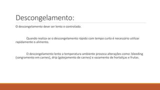 Descongelamento:
O descongelamento deve ser lento e controlado.
Quando realiza-se o descongelamento rápido com tempo curto é necessário utilizar
rapidamente o alimento.
O descongelamento lento a temperatura ambiente provoca alterações como: bleeding
(sangramento em carnes), drip (gotejamento de carnes) e vazamento de hortaliças e frutas.
 