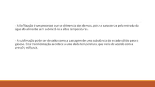 - A liofilização é um processo que se diferencia dos demais, pois se caracteriza pela retirada da
água do alimento sem submetê-lo a altas temperaturas.
- A sublimação pode ser descrita como a passagem de uma substância do estado sólido para o
gasoso. Esta transformação acontece a uma dada temperatura, que varia de acordo com a
pressão utilizada.
 