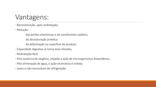 Vantagens:
- Reconstituição, após reidratação;
- Redução:
das perdas vitamínicas e de constituintes voláteis;
da desnaturação protéica
da deformação na superfície do produto
- Capacidade digestiva se torna mais elevada;
- Reidratação fácil;
- Pela ausência de oxigênio, impede a ação de microrganismos Anaeróbicos;
- Pela eliminação de água, a ação enzimática é inibida;
- Leves e não necessitam de refrigeração.
 
