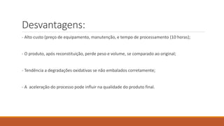 Desvantagens:
- Alto custo (preço de equipamento, manutenção, e tempo de processamento (10 horas);
- O produto, após reconstituição, perde peso e volume, se comparado ao original;
- Tendência a degradações oxidativas se não embalados corretamente;
- A aceleração do processo pode influir na qualidade do produto final.
 