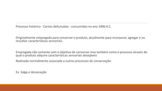 Processo histórico - Carnes defumadas - consumidas no ano 1000 A.C.
Originalmente empregada para conservar o produto, atualmente para incorporar, agregar e ou
ressaltar características sensoriais.
Empregada não somente com o objetivo de conservar mas também como o processo através do
qual o produto adquire características sensoriais desejáveis
Realizada normalmente associada a outros processos de conservação:
Ex. Salga e dessecação
 