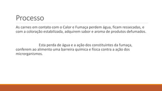 Processo
As carnes em contato com o Calor e Fumaça perdem água, ficam ressecadas, e
com a coloração estabilizada, adquirem sabor e aroma de produtos defumados.
Esta perda de água e a ação dos constituintes da fumaça,
conferem ao alimento uma barreira química e física contra a ação dos
microrganismos.
 
