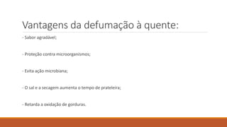 Vantagens da defumação à quente:
- Sabor agradável;
- Proteção contra microorganismos;
- Evita ação microbiana;
- O sal e a secagem aumenta o tempo de prateleira;
- Retarda a oxidação de gorduras.
 