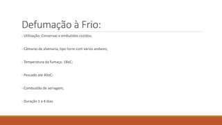 Defumação à Frio:
- Utilização: Conservas e embutidos cozidos;
- Câmaras de alvenaria, tipo torre com vários andares;
- Temperatura da fumaça: 18oC;
- Pescado até 40oC;
- Combustão de serragem;
- Duração 1 a 4 dias.
 