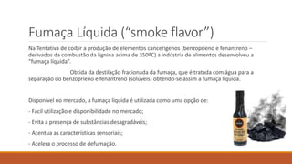 Fumaça Líquida (“smoke flavor”)
Na Tentativa de coibir a produção de elementos cancerígenos (benzoprieno e fenantreno –
derivados da combustão da lignina acima de 350ºC) a indústria de alimentos desenvolveu a
“fumaça líquida”.
Obtida da destilação fracionada da fumaça, que é tratada com água para a
separação do benzoprieno e fenantreno (solúveis) obtendo-se assim a fumaça líquida.
Disponível no mercado, a fumaça líquida é utilizada como uma opção de:
- Fácil utilização e disponibilidade no mercado;
- Evita a presença de substâncias desagradáveis;
- Acentua as características sensoriais;
- Acelera o processo de defumação.
 