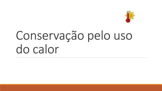 Conservação pelo uso
do calor
 
