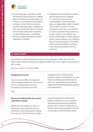Responsável e Opções de Estilo de Vida • Consumo Responsável e Opções de Estilo de Vida • Consumo Responsável e Opções de Estilo de Vida • Co




                                                                                                                                                4.	Uso racional da água e da energia: criação         5.	Programa de compras públicas sustentáveis:
                                                                                                                                                  de mecanismos para que governo e cidadãos              ação que busca articular a produção
                                                                                                                                                  possam monitorar, por meio da internet, em             e o consumo sob a perspectiva da
                                                                                                                                                  tempo real, os seus gastos de energia elétrica         sustentabilidade. Como exemplo dessa
                                                                                                                                                  e de água, a fim de incentivar o consumo               prática, os órgãos públicos devem considerar
                                                                                                                                                  consciente. No caso da água, o programa vai            não só critérios financeiros no ato da
                                                                                                                                                  além, uma vez que pode indicar um eventual             contratação ou da compra, mas sobretudo
                                                                                                                                                  consumo atípico relacionado a vazamentos               os impactos que determinados produtos ou
                                                                                                                                                  na rede de abastecimento, cuja detecção                serviços causam no meio ambiente. Essa
                                                                                                                                                  permite aos órgãos responsáveis corrigirem             escolha consciente gera um efeito cascata ao
                                                                                                                                                  rapidamente o problema.                                reduzir os danos ambientais; criar referências
                                                                                                                                                                                                         para que empresas privadas e consumidores
                                                                                                                                                                                                         adotem posturas semelhantes e assegurar
                                                                                                                                                                                                         a demanda pela produção de empresas
                                                                                                                                                                                                         inovadoras.


                                                                                                                                                IV. COMO FAZER?

                                                                                                                                                Para sintetizar os conceitos apresentados sobre consumo responsável e opções de estilo de vida,
                                                                                                                                                seguem abaixo exemplos práticos bem-sucedidos que podem servir como modelo ou inspiração para o
                                                                                                                                                seu município:

                                                                                                                                                Tribunal de Contas da União (TCU)


                                                                                                                                                Ecologicamente Correto                                e estagiários sobre as melhores práticas
                                                                                                                                                                                                      ambientais e gerou a implantação de uma série
                                                                                                                                                Criado em abril de 2008 com o objetivo de             de ações sustentáveis pela administração do
                                                                                                                                                reduzir o impacto ambiental do funcionamento          órgão. (Ver: http://portal2.tcu.gov.br/portal/
                                                                                                                                                do TCU, o programa buscou esclarecer                  page/portal/TCU/comunidades/gestao_projetos/
                                                                                                                                                os servidores, funcionários terceirizados             tcu_ecologico/inicio).

                                                                                                                                                Acre


                                                                                                                                                Decreto que institui práticas de consumo              da administração direta e indireta devem
                                                                                                                                                sustentável no Estado                                 implantar medidas de consumo sustentável
                                                                                                                                                                                                      relacionadas aos processos de aquisição de
                                                                                                                                                O governo do Acre publicou, em 2012, um               produtos, bens e serviços. O Estado do Acre
                                                                                                                                                decreto que instituiu práticas de consumo             também adotou marcos regulatórios referentes
                                                                                                                                                sustentável na administração pública estadual.        ao uso da água e trato dos resíduos sólidos.
                                                                                                                                                De acordo com o texto do decreto, os órgãos




                         90
 