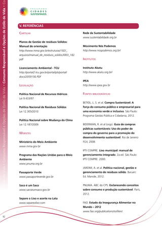 Responsável e Opções de Estilo de Vida • Consumo Responsável e Opções de Estilo de Vida • Consumo Responsável e Opções de Estilo de Vida • Co




                                                                                                                                                V. REFERÊNCIAS

                                                                                                                                                Cartilha                                       Rede da Sustentabilidade
                                                                                                                                                                                               www.sustentabilidade.org.br
                                                                                                                                                Planos de Gestão de resíduos Sólidos:
                                                                                                                                                Manual de orientação                           Movimento Nós Podemos
                                                                                                                                                http://www.mma.gov.br/estruturas/182/_         http://www.nospodemos.org.br/
                                                                                                                                                arquivos/manual_de_residuos_solidos3003_182.
                                                                                                                                                pdf                                            Institutos

                                                                                                                                                Licenciamento Ambiental - TCU                  Instituto Akatu
                                                                                                                                                http://portal2.tcu.gov.br/portal/pls/portal/   http://www.akatu.org.br/
                                                                                                                                                docs/2059156.PDF
                                                                                                                                                                                               IPEA
                                                                                                                                                Legislação                                     http://www.ipea.gov.br


                                                                                                                                                Política Nacional de Recursos Hídricos         Fontes bibliográficas
                                                                                                                                                Lei 9.433/97
                                                                                                                                                                                               BETIOL, L. S. et al. Compra Sustentável: A
                                                                                                                                                Política Nacional de Resíduos Sólidos          força do consumo público e empresarial para
                                                                                                                                                Lei 12.305/2010                                uma economia verde e inclusiva. São Paulo:
                                                                                                                                                                                               Programa Gestão Pública e Cidadania, 2012.
                                                                                                                                                Política Nacional sobre Mudança do Clima
                                                                                                                                                Lei 12.187/2009                                BIDERMAN, R. et al (orgs). Guia de compras
                                                                                                                                                                                               públicas sustentáveis: Uso do poder de
                                                                                                                                                Websites                                       compra do governo para a promoção do
                                                                                                                                                                                               desenvolvimento sustentável. Rio de Janeiro:
                                                                                                                                                Ministério do Meio Ambiente                    FGV, 2008.
                                                                                                                                                www.mma.gov.br
                                                                                                                                                                                               IPT/ CEMPRE. Lixo municipal: manual de
                                                                                                                                                Programa das Nações Unidas para o Meio         gerenciamento integrado. 2a ed. São Paulo:
                                                                                                                                                Ambiente                                       IPT/ CEMPRE. 2000.
                                                                                                                                                www.pnuma.org.br
                                                                                                                                                                                               JARDIM, A. et al. Política nacional, gestão e
                                                                                                                                                Passaporte Verde                               gerenciamento de resíduos sólido. Barueri:
                                                                                                                                                www.passaporteverde.gov.br                     Ed. Manole, 2012.


                                                                                                                                                Saco é um Saco                                 PNUMA. ABC do CPS: Esclarecendo conceitos
                                                                                                                                                www.sacoeumsaco.gov.br                         sobre consumo e produção sustentável. Paris,
                                                                                                                                                                                               2012.
                                                                                                                                                Separe o Lixo e acerte na Lata
                                                                                                                                                www.separeolixo.com                            FAO. Estado da Insegurança Alimentar no
                                                                                                                                                                                               Mundo – 2012
                                                                                                                                                                                               www.fao.org/publications/sofi/en/.
                         92
 