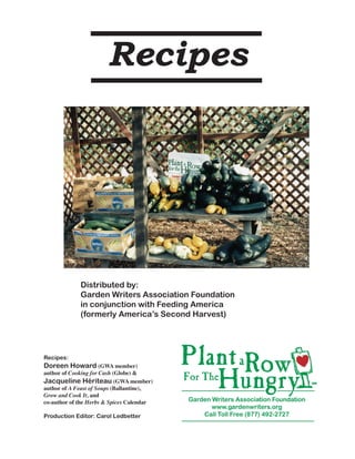 Recipes




             Distributed by:	
             Garden Writers Association Foundation
             in conjunction with Feeding America
             (formerly America’s Second Harvest)




Recipes:
Doreen Howard (GWA member)
author of Cooking for Cash (Globe) &
Jacqueline Hériteau (GWA member)
author of A Feast of Soups (Ballantine),
Grow and Cook It, and
co-author of the Herbs & Spices Calendar

Production Editor: Carol Ledbetter

                                                     1
 
