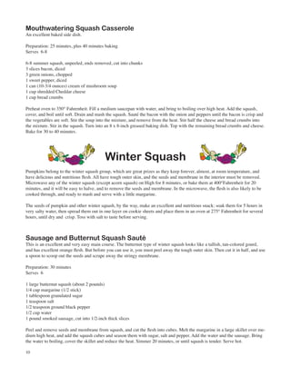 Mouthwatering Squash Casserole
An excellent baked side dish.

Preparation: 25 minutes, plus 40 minutes baking
Serves 6-8

6-8 summer squash, unpeeled, ends removed, cut into chunks
3 slices bacon, diced
3 green onions, chopped
1 sweet pepper, diced
1 can (10-3/4 ounces) cream of mushroom soup
1 cup shredded Cheddar cheese
1 cup bread crumbs

Preheat oven to 350° Fahrenheit. Fill a medium saucepan with water, and bring to boiling over high heat. Add the squash,
cover, and boil until soft. Drain and mash the squash. Sauté the bacon with the onion and peppers until the bacon is crisp and
the vegetables are soft. Stir the soup into the mixture, and remove from the heat. Stir half the cheese and bread crumbs into
the mixture. Stir in the squash. Turn into an 8 x 8-inch greased baking dish. Top with the remaining bread crumbs and cheese.
Bake for 30 to 40 minutes.




                                          Winter Squash
Pumpkins belong to the winter squash group, which are great prizes as they keep forever, almost, at room temperature, and
have delicious and nutritious flesh. All have tough outer skin, and the seeds and membrane in the interior must be removed.
Microwave any of the winter squash (except acorn squash) on High for 8 minutes, or bake them at 400°Fahrenheit for 20
minutes, and it will be easy to halve, and to remove the seeds and membrane. In the microwave, the flesh is also likely to be
cooked through, and ready to mash and serve with a little margarine.

The seeds of pumpkin and other winter squash, by the way, make an excellent and nutritious snack: soak them for 5 hours in
very salty water, then spread them out in one layer on cookie sheets and place them in an oven at 275° Fahrenheit for several
hours, until dry and crisp. Toss with salt to taste before serving.



Sausage and Butternut Squash Sauté
This is an excellent and very easy main course. The butternut type of winter squash looks like a tallish, tan-colored gourd,
and has excellent orange flesh. But before you can use it, you must peel away the tough outer skin. Then cut it in half, and use
a spoon to scoop out the seeds and scrape away the stringy membrane.

Preparation: 30 minutes
Serves 6

1 large butternut squash (about 2 pounds)
1/4 cup margarine (1/2 stick)
1 tablespoon granulated sugar
1 teaspoon salt
1/2 teaspoon ground black pepper
1/2 cup water
1 pound smoked sausage, cut into 1/2-inch thick slices

Peel and remove seeds and membrane from squash, and cut the flesh into cubes. Melt the margarine in a large skillet over me-
dium high heat, and add the squash cubes and season them with sugar, salt and pepper. Add the water and the sausage. Bring
the water to boiling, cover the skillet and reduce the heat. Simmer 20 minutes, or until squash is tender. Serve hot.

10
 