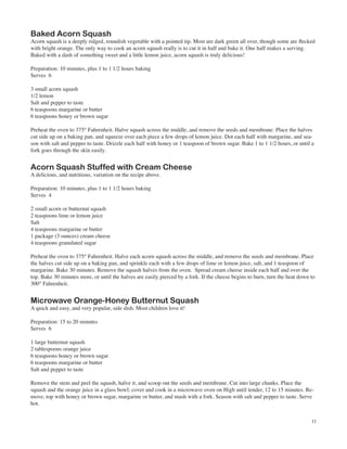 Baked Acorn Squash
Acorn squash is a deeply ridged, roundish vegetable with a pointed tip. Most are dark green all over, though some are flecked
with bright orange. The only way to cook an acorn squash really is to cut it in half and bake it. One half makes a serving.
Baked with a dash of something sweet and a little lemon juice, acorn squash is truly delicious!

Preparation: 10 minutes, plus 1 to 1 1/2 hours baking
Serves 6

3 small acorn squash
1/2 lemon
Salt and pepper to taste
6 teaspoons margarine or butter
6 teaspoons honey or brown sugar

Preheat the oven to 375° Fahrenheit. Halve squash across the middle, and remove the seeds and membrane. Place the halves
cut side up on a baking pan, and squeeze over each piece a few drops of lemon juice. Dot each half with margarine, and sea-
son with salt and pepper to taste. Drizzle each half with honey or 1 teaspoon of brown sugar. Bake 1 to 1 1/2 hours, or until a
fork goes through the skin easily.


Acorn Squash Stuffed with Cream Cheese
A delicious, and nutritious, variation on the recipe above.

Preparation: 10 minutes, plus 1 to 1 1/2 hours baking
Serves 4

2 small acorn or butternut squash
2 teaspoons lime or lemon juice
Salt
4 teaspoons margarine or butter
1 package (3 ounces) cream cheese
4 teaspoons granulated sugar

Preheat the oven to 375° Fahrenheit. Halve each acorn squash across the middle, and remove the seeds and membrane. Place
the halves cut side up on a baking pan, and sprinkle each with a few drops of lime or lemon juice, salt, and 1 teaspoon of
margarine. Bake 30 minutes. Remove the squash halves from the oven. Spread cream cheese inside each half and over the
top. Bake 30 minutes more, or until the halves are easily pierced by a fork. If the cheese begins to burn, turn the heat down to
300° Fahrenheit.


Microwave Orange-Honey Butternut Squash
A quick and easy, and very popular, side dish. Most children love it!

Preparation: 15 to 20 minutes
Serves 6

1 large butternut squash
2 tablespoons orange juice
6 teaspoons honey or brown sugar
6 teaspoons margarine or butter
Salt and pepper to taste

Remove the stem and peel the squash, halve it, and scoop out the seeds and membrane. Cut into large chunks. Place the
squash and the orange juice in a glass bowl; cover and cook in a microwave oven on High until tender, 12 to 15 minutes. Re-
move, top with honey or brown sugar, margarine or butter, and mash with a fork. Season with salt and pepper to taste. Serve
hot.


                                                                                                                              11
 