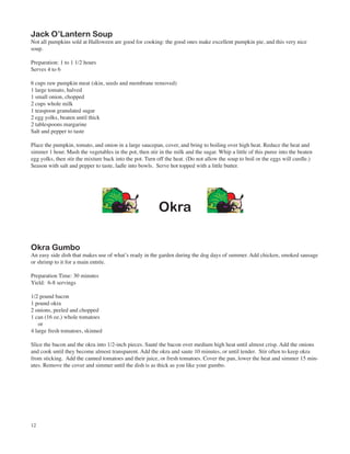 Jack O’Lantern Soup
Not all pumpkins sold at Halloween are good for cooking: the good ones make excellent pumpkin pie, and this very nice
soup.

Preparation: 1 to 1 1/2 hours
Serves 4 to 6

6 cups raw pumpkin meat (skin, seeds and membrane removed)
1 large tomato, halved
1 small onion, chopped
2 cups whole milk
1 teaspoon granulated sugar
2 egg yolks, beaten until thick
2 tablespoons margarine
Salt and pepper to taste

Place the pumpkin, tomato, and onion in a large saucepan, cover, and bring to boiling over high heat. Reduce the heat and
simmer 1 hour. Mash the vegetables in the pot, then stir in the milk and the sugar. Whip a little of this puree into the beaten
egg yolks, then stir the mixture back into the pot. Turn off the heat. (Do not allow the soup to boil or the eggs will curdle.)
Season with salt and pepper to taste, ladle into bowls. Serve hot topped with a little butter.




                                                         Okra

Okra Gumbo
An easy side dish that makes use of what’s ready in the garden during the dog days of summer. Add chicken, smoked sausage
or shrimp to it for a main entrée.

Preparation Time: 30 minutes
Yield: 6-8 servings

1/2 pound bacon
1 pound okra
2 onions, peeled and chopped
1 can (16 oz.) whole tomatoes
    or
4 large fresh tomatoes, skinned

Slice the bacon and the okra into 1/2-inch pieces. Sauté the bacon over medium high heat until almost crisp. Add the onions
and cook until they become almost transparent. Add the okra and saute 10 minutes, or until tender. Stir often to keep okra
from sticking. Add the canned tomatoes and their juice, or fresh tomatoes. Cover the pan, lower the heat and simmer 15 min-
utes. Remove the cover and simmer until the dish is as thick as you like your gumbo.




12
 