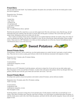 Fried Okra
The true junk food of the South! Any Southern gardener who plants okra can hardly wait for the first tender pods to make
this beloved appetizer.

Preparation time: 20 minutes
Yield: 4-6 servings

1 pound okra
1 egg, beaten
1 teaspoon salt
1/4 cup buttermilk
1 cup yellow cornmeal
Oil for frying
Salt, or grated Parmesan cheese, optional

Wash the okra and rub off as much fuzz as you can with a paper towel. Pat it dry and remove stems. Beat the egg, salt and
buttermilk until well combined. Dip okra pods in mixture then roll the pods in cornmeal. This can be done up to an hour
ahead of time. Refrigerate until you are ready to fry the okra.
   Pour 2 inches of cooking oil into a heavy skillet and set over medium high heat until the oil crackles when a few drops of
water are splashed into the pan. Add the okra a handful at a time. Do not crowd the pan. Sauté until golden. Drain on paper
towels. Keep warm in a 250° Fahrenheit oven while you finish sautéing the rest of the okra. Season with additional salt or
with Parmesan cheese, if you wish. Serve hot.



                                         Sweet Potatoes
Sweet Potato Bake
Sweet potatoes, and yams, can be cooked any way that regular potatoes are cooked, but don’t need quite as much cooking
time. They turn out as sweet as candy, good with just a hint of salt, but delicious moistened with margarine or butter.

Preparation time: 5 minutes, plus 45 minutes baking.
Yield: 4 servings

4 sweet potatoes
4 tablespoons margarine, or more
Salt to taste

Heat the oven to 425° Fahrenheit. Scrub the potatoes, and remove stringy bits of root and cut out any dark sunken spots.
Place the potatoes in the oven and bake 45 minutes, or until a fork easily pierces the potatoes all the way through. Halve the
potatoes, fluff the meat with fork, press butter into each half, salt to taste. Serve hot.

Sweet Potato Mash
In boiling water, peeled, cut up sweet potatoes cook tender in about 20 minutes, and are delicious mashed.

Preparation time: 10 minutes, plus 20 to 30 minutes cooking
Yield: 6 servings

4 sweet potatoes
4 tablespoons milk
4 tablespoons margarine, or more
Salt and pepper to taste

Scrub the potatoes, and remove stringy bits of root and dark spots. Cut the potatoes in half, then cut each half into 3 or 4
chunks. Place them in boiling water, bring the water back to boiling, cover and simmer on medium heat about 20 minutes, or
until the chunks pierce easily with a fork. Drain the potatoes, and mash with the milk and the margarine. Season with salt and
pepper to taste.
                                                                                                                             13
 